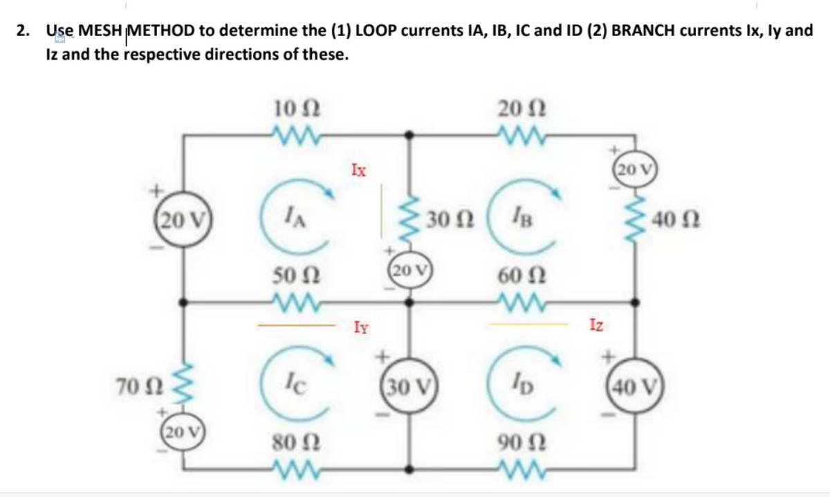 2. Use MESH METHOD to determine the (1) LOOP currents IA, IB, IC and ID (2) BRANCH currents Ix, ly and
Iz and the respective directions of these.
10Ω
20 Ω
Ix
(20 V
(20 V)
30 Ω
40 Ω
50 Ω
(20 V
60 N
Iy
Iz
70 Ω
Ic
(30 V)
(40 V)
20 V
80 Ω
90 Ω
