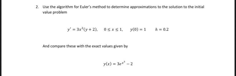 2. Use the algorithm for Euler's method to determine approximations to the solution to the initial
value problem
y' = 3x²(y + 2),
0≤x≤ 1, y(0) = 1
h = 0.2
And compare these with the exact values given by
y(x) = 3ex² - 2