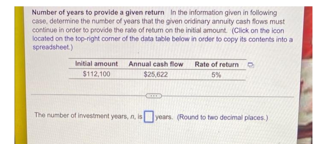 Number of years to provide a given return In the information given in following
case, determine the number of years that the given oridinary annuity cash flows must
continue in order to provide the rate of return on the initial amount. (Click on the icon
located on the top-right corner of the data table below in order to copy its contents into a
spreadsheet.)
Initial amount
$112,100
Annual cash flow
$25,622
Rate of return C
5%
The number of investment years, n, is
years. (Round to two decimal places.)