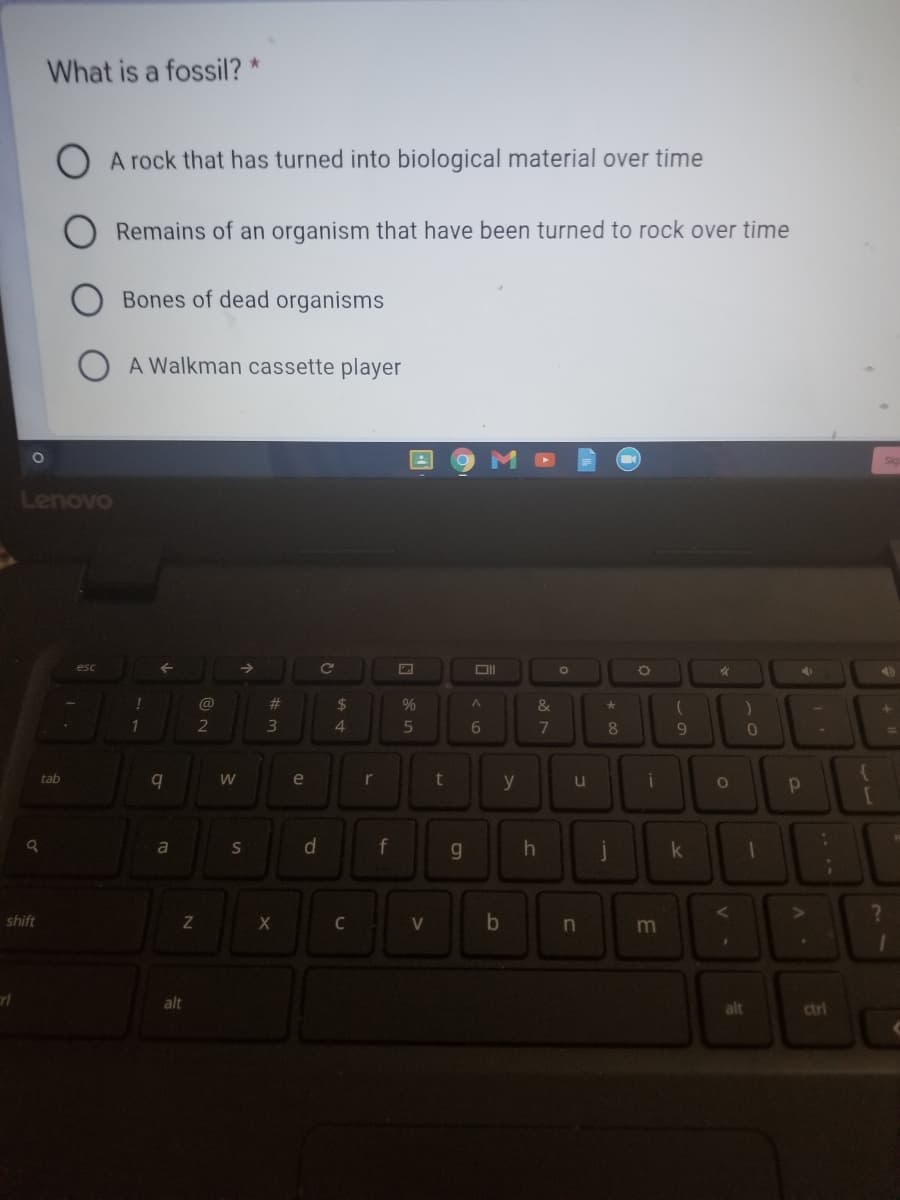 What is a fossil? *
A rock that has turned into biological material over time
Remains of an organism that have been turned to rock over time
Bones of dead organisms
A Walkman cassette player
Lenovo
@
23
2$
&
1
2
4.
6.
7
8.
9.
tab
e
r
y
u
a
S
d.
f
g
k
shift
C
V
b
alt
alt
ctri

