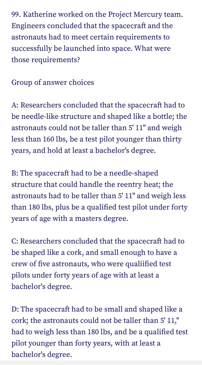 99. Katherine worked on the Project Mercury team.
Engineers concluded that the spacecraft and the
astronauts had to meet certain requirements to
successfully be launched into space. What were
those requirements?
Group of answer choices
A: Researchers concluded that the spacecraft had to
be needle-like structure and shaped like a bottle; the
astronauts could not be taller than 5' 11" and weigh
less than 160 lbs, be a test pilot younger than thirty
years, and hold at least a bachelor's degree.
B: The spacecraft had to be a needle-shaped
structure that could handle the reentry heat; the
astronauts had to be taller than 5' 11" and weigh less
than 180 lbs, plus be a qualified test pilot under forty
years of age with a masters degree.
C: Researchers concluded that the spacecraft had to
be shaped like a cork, and small enough to have a
crew of five astronauts, who were qualified test
pilots under forty years of age with at least a
bachelor's degree.
D: The spacecraft had to be small and shaped like a
cork; the astronauts could not be taller than 5' 11,"
had to weigh less than 180 lbs, and be a qualified test
pilot younger than forty years, with at least a
bachelor's degree.