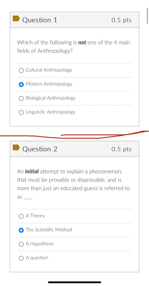 Question 1
0.5 pts
Which of the following is not one of the 4 main
fields of Anthropology?
Cultural Anthropology
Modern Anthropology
Biological Anthropology
O Linguistic Anthropology
Question 2
0.5 pts
An initial attempt to explain a phenomenon,
that must be provable or disprovable, and is
more than just an educated guess is referred to
as
_ .
A Theory
The Scientific Method
A Hypothesis
A question