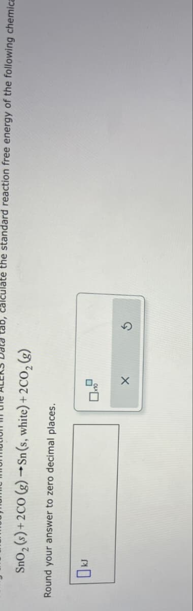 SnO2 (s)+2CO (g) →Sn (s, white) + 2CO2 (g)
Round your answer to zero decimal places.
tab, calculate the standard reaction free energy of the following chemica
OkJ
x10