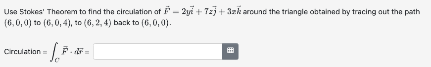 Use Stokes' Theorem to find the circulation of F = 2yi +7zj + 3xk around the triangle obtained by tracing out the path
(6,0,0) to (6,0, 4), to (6, 2, 4) back to (6,0,0).
Circulation = F.dr=