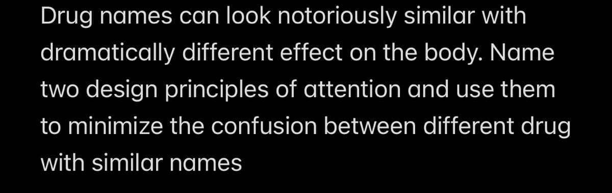 Drug names can look notoriously similar with
dramatically different effect on the body. Name
two design principles of attention and use them
to minimize the confusion between different drug
with similar names