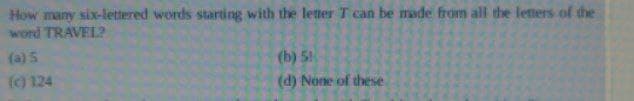 How many six-lettered words starting with the letter T can be made from all the letters of the
word TRAVEL?
(a) 5
(c) 124
(b) 5
(d) None of these