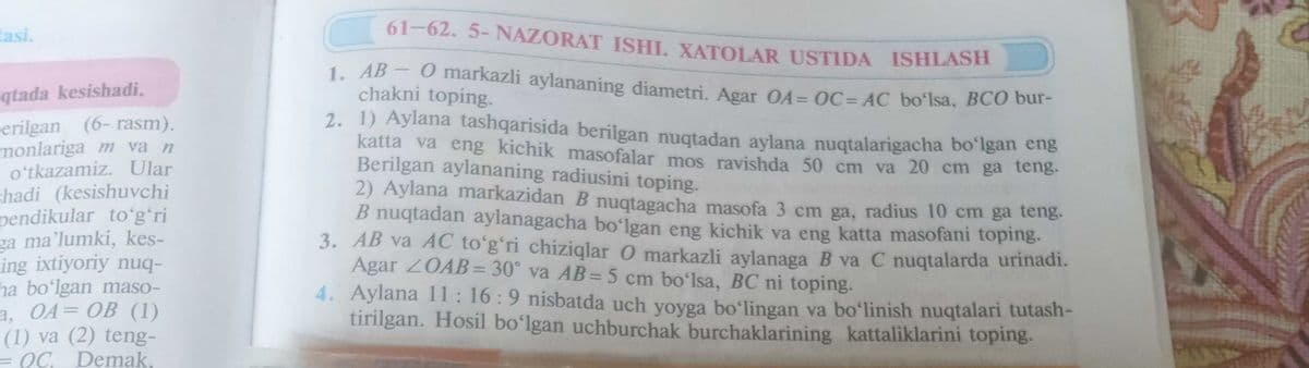 tasi.
qtada kesishadi.
erilgan
(6-rasm).
monlariga m va n
o'tkazamiz. Ular
shadi (kesishuvchi
pendikular toʻgʻri
ga ma'lumki, kes-
ing ixtiyoriy nuq-
ha boʻlgan maso-
a, OA= OB (1)
(1) va (2) teng-
= OC. Demak.
61-62. 5- NAZORAT ISHI. XATOLAR USTIDA ISHLASH
1. AB - O markazli aylananing diametri. Agar OA= OC=AC bo'lsa, BCO bur-
chakni toping.
2. 1) Aylana tashqarisida berilgan nuqtadan aylana nuqtalarigacha boʻlgan eng
katta va eng kichik masofalar mos ravishda 50 cm va 20 cm ga teng.
Berilgan aylananing radiusini toping.
2) Aylana markazidan B nuqtagacha masofa 3 cm ga, radius 10 cm ga teng.
B nuqtadan aylanagacha bo'lgan eng kichik va eng katta masofani toping.
3. AB va AC to'g'ri chiziqlar O markazli aylanaga B va C nuqtalarda urinadi.
Agar ZOAB=30° va AB = 5 cm bo'lsa, BC ni toping.
4. Aylana 11:16:9 nisbatda uch yoyga bo'lingan va bo'linish nuqtalari tutash-
tirilgan. Hosil boʻlgan uchburchak burchaklarining kattaliklarini toping.