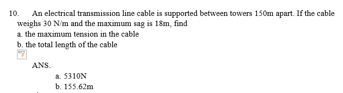 An electrical transmission line cable is supported between towers 150m apart. If the cable
weighs 30 N/m and the maximum sag is 18m, find
10.
a. the maximum tension in the cable
b. the total length of the cable
ANS.
a. 5310N
b. 155.62m
