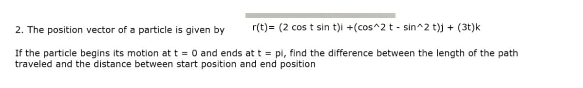 2. The position vector of a particle is given by
r(t)= (2 cos t sin t)i +(cos^2 t - sin^2 t)j + (3t)k
If the particle begins its motion at t = 0 and ends at t = pi, find the difference between the length of the path
traveled and the distance between start position and end position