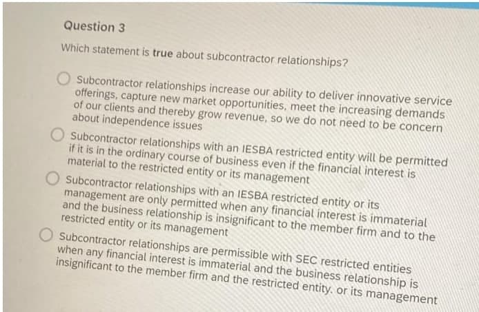 Question 3
Which statement is true about subcontractor relationships?
Subcontractor relationships increase our ability to deliver innovative service
offerings, capture new market opportunities, meet the increasing demands
of our clients and thereby grow revenue, so we do not need to be concern
about independence issues
O Subcontractor relationships with an IESBA restricted entity will be permitted
if it is in the ordinary course of business even if the financial interest is
material to the restricted entity or its management
Subcontractor relationships with an IESBA restricted entity or its
management are only permitted when any financial interest is immaterial
and the business relationship is insignificant to the member firm and to the
restricted entity or its management
Subcontractor relationships are permissible with SEC restricted entities
when any financial interest is immaterial and the business relationship is
insignificant to the member firm and the restricted entity. or its management

