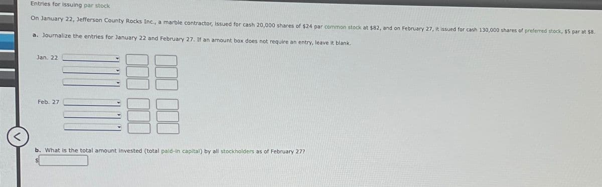 Entries for issuing par stock
On January 22, Jefferson County Rocks Inc., a marble contractor, issued for cash 20,000 shares of $24 par common stock at $82, and on February 27, it issued for cash 130,000 shares of preferred stock, $5 par at $8.
a. Journalize the entries for January 22 and February 27. If an amount box does not require an entry, leave it blank.
Jan. 22
Feb. 27
b. What is the total amount invested (total paid-in capital) by all stockholders as of February 27?