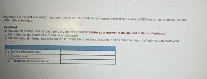 Reynolds Co. ISsued $87 million face amount of 11.00% bonds when market interest rates were 10.90% for bonds of similar risk and
other characteristics.
Required:
0. How much interest will be paid annually on these bonds? (Enter your answer In dollars, not milons of dollars.)
b. Were the bonds issued at a premium or discount?
c. Will the annual Interest expense on these bonds be more than, equal to, or less than the amount of interest paid each year?
a Annual interest payment
b.
Bonds issued
C.
Annual interest expense will be
