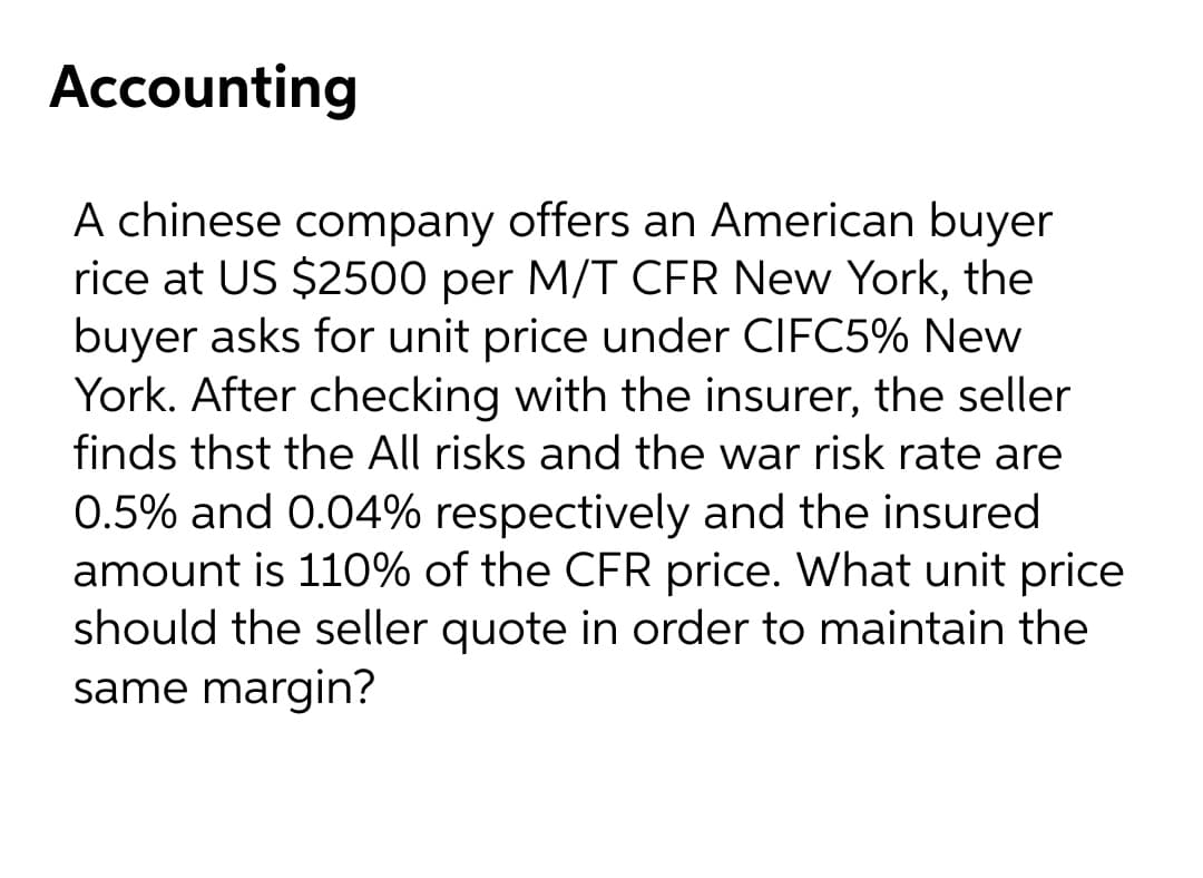 Accounting
A chinese company offers an American buyer
rice at US $2500 per M/T CFR New York, the
buyer asks for unit price under CIFC5% New
York. After checking with the insurer, the seller
finds thst the All risks and the war risk rate are
0.5% and 0.04% respectively and the insured
amount is 110% of the CFR price. What unit price
should the seller quote in order to maintain the
same margin?
