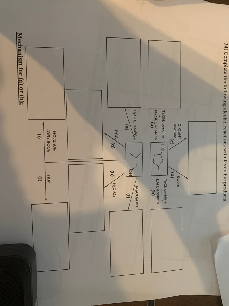 34) Complete the following alcohol reactions with favorable products.
Swern
CrO3/H+
acetone
(c)
TSOH, pyridine НО.
NaOEt, acetone
(a)
H₂SO4, 140°C
(e)
Mechanism for (a) or (b):
PCC
(g)
HCI/ZnCl₂
(OR) SOCI2
(i)
(d)
TsCl, pyridine
LAH, acetone
(b)
MeCO₂H/H*
OH
(f)
(h) H₂CrO4
HBr
(j)