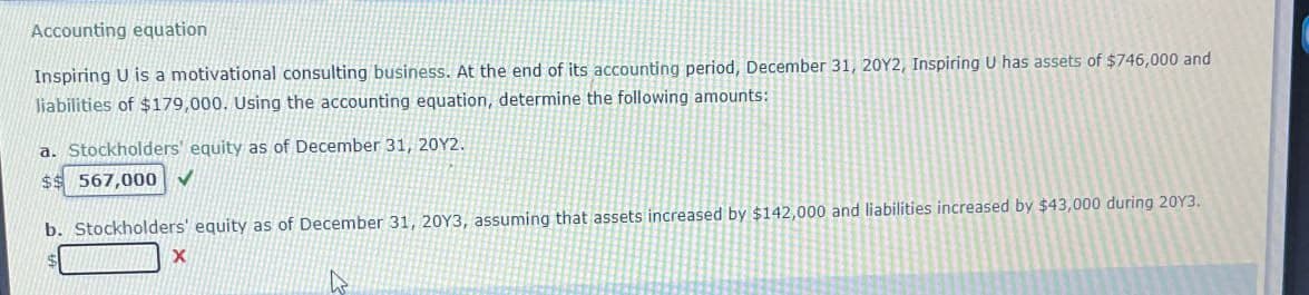 Accounting equation
Inspiring U is a motivational consulting business. At the end of its accounting period, December 31, 2012, Inspiring U has assets of $746,000 and
liabilities of $179,000. Using the accounting equation, determine the following amounts:
a. Stockholders' equity as of December 31, 2012.
$$ 567,000
b. Stockholders' equity as of December 31, 20Y3, assuming that assets increased by $142,000 and liabilities increased by $43,000 during 2013.
X