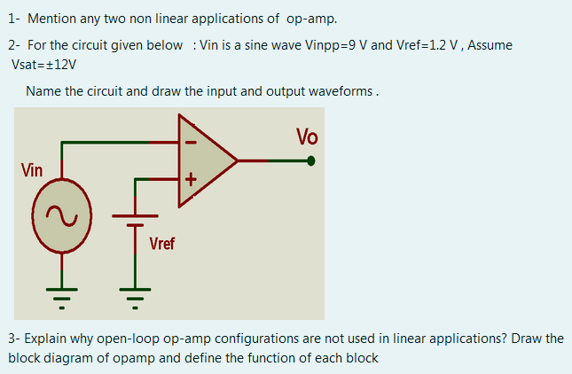 1- Mention any two non linear applications of op-amp.
2- For the circuit given below : Vin is a sine wave Vinpp=9 V and Vref=1.2 V, Assume
Vsat=+12V
Name the circuit and draw the input and output waveforms.
Vo
Vin
Vref
3- Explain why open-loop op-amp configurations are not used in linear applications? Draw the
block diagram of opamp and define the function of each block
