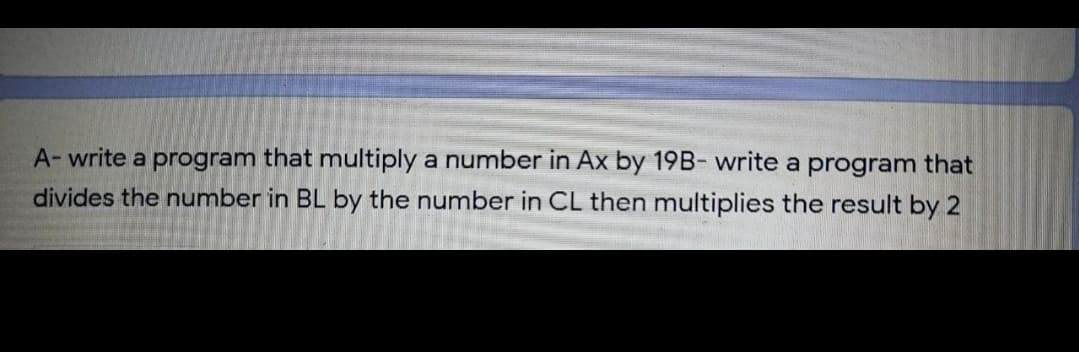 A- write a program that multiply a number in Ax by 19B- write a program that
divides the number in BL by the number in CL then multiplies the result by 2
