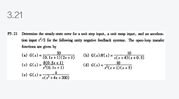 3.21
P3.21 Determine the steady-state enor for a unit step input, a unit ramp input, and an accelera-
tion input t?/2 for the following unity negative feedback systems. The open-loop transfer
functions are given by
50
(0. 1s + 1)(2s + 1)
8(0.5s + 1)
s?(0. 1s + 1)
10
s(s +4)(s +0.5)
(a) G(s) =
(b) G(s)H(s) =
(d) G(s) = +1)(s + 5)
10
(c) G(s) =
%3D
%3D
(e) G(s) =
%3D
s(s²+4s + 200)
