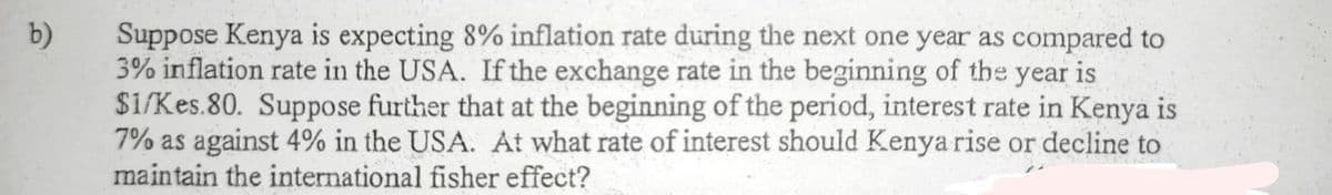 Suppose Kenya is expecting 8% inflation rate during the next one year as compared to
3% inflation rate in the USA. If the exchange rate in the beginning of the year is
Si/Kes.80. Suppose further that at the beginning of the period, interest rate in Kenya is
7% as against 4% in the USA. At what rate of interest should Kenya rise or decline to
maintain the international fisher effect?
b)
