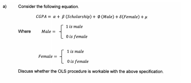 a)
Consider the following equation.
CGPA = a + B (Scholarship) + Ø (Male) + 8(Female) + µ
1 is male
Where
Male =
O is female
1 is male
{
Female =
L o is female
Discuss whether the OLS procedure is workable with the above specification.
