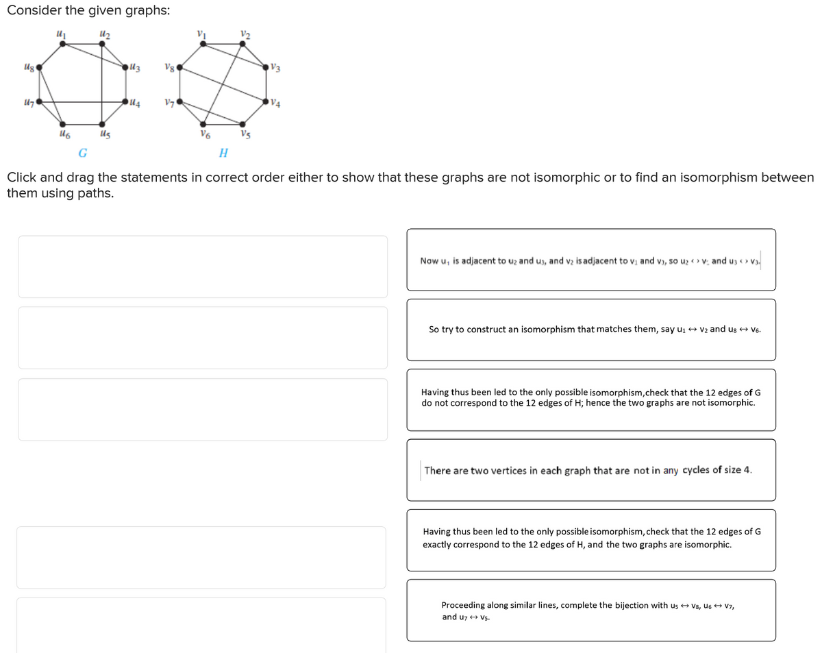 Consider the given graphs:
112
ug
47
16
G
V3
13
Vg
14
V7
V6
V5
H
V4
Click and drag the statements in correct order either to show that these graphs are not isomorphic or to find an isomorphism between
them using paths.
Now u, is adjacent to uz and us, and v2 is adjacent to v₁ and vɔ, so uz <> v and u3 <> v3.
So try to construct an isomorphism that matches them, say u₁ → V2 and us → V6.
Having thus been led to the only possible isomorphism,check that the 12 edges of G
do not correspond to the 12 edges of H; hence the two graphs are not isomorphic.
There are two vertices in each graph that are not in any cycles of size 4.
Having thus been led to the only possible isomorphism, check that the 12 edges of G
exactly correspond to the 12 edges of H, and the two graphs are isomorphic.
Proceeding along similar lines, complete the bijection with us → V8, U6 → V7,
and u7V5.