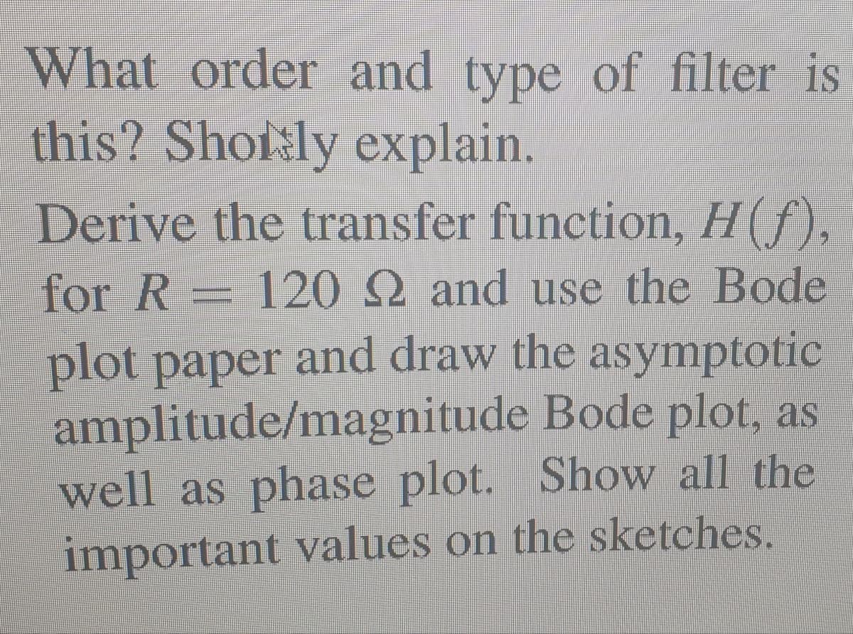 What order and type of filter is
this? Sholsly explain.
Derive the transfer function, H(f),
for R = 12 2 and use the Bode
plot paper and draw the asymptotic
amplitude/magnitude Bode plot, as
well as phase plot. Show all the
important values on the sketches.
