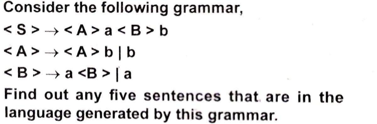 Consider the following grammar,
<S > → < A > a < B > b
<A> → <A> b|b
<B > → a <B > | a
Find out any five sentences that are in the
language generated by this grammar.
