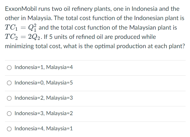 ExxonMobil runs two oil refinery plants, one in Indonesia and the
other in Malaysia. The total cost function of the Indonesian plant is
TC₁ =Q and the total cost function of the Malaysian plant is
TC2=2Q2. If 5 units of refined oil are produced while
minimizing total cost, what is the optimal production at each plant?
O Indonesia 1, Malaysia=4
O Indonesia=0, Malaysia=5
O Indonesia 2, Malaysia=3
O Indonesia=3, Malaysia=2
Indonesia 4, Malaysia=1