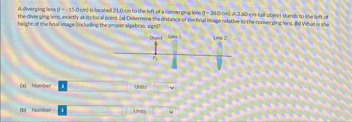 A diverging lens (f=-15.0 cm) is located 21.0 cm to the left of a converging lens (f-36.0 cm). A 3.60-cm-tall object stands to the left of
the diverging lens, exactly at its focal point. (a) Determine the distance of the final image relative to the converging lens. (b) What is the
height of the final image (including the proper algebraic sign)?
Object Lens 1
Lens 2
(a) Number 1
Units
(b) Number
i
Units
Fi