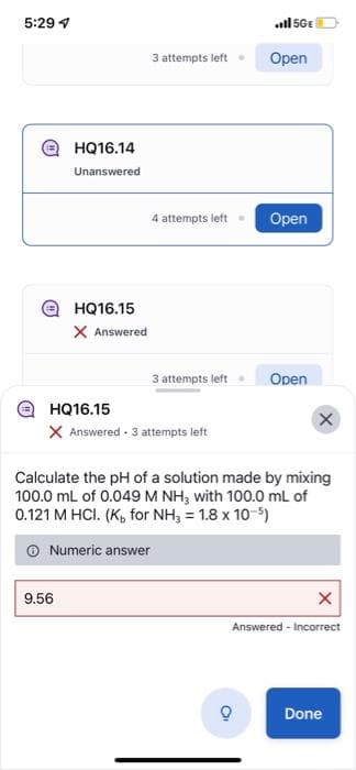 5:29 7
(
HQ16.14
Unanswered
HQ16.15
X Answered
9.56
3 attempts left.
4 attempts left
3 attempts left.
HQ16.15
X Answered. 3 attempts left
ill 5GE
Open
Open
Open
X
Calculate the pH of a solution made by mixing
100.0 mL of 0.049 M NH₂ with 100.0 mL of
0.121 M HCI. (K, for NH3 = 1.8 x 10-5)
Numeric answer
X
Answered - Incorrect
Done