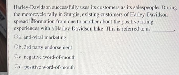 Harley-Davidson successfully uses its customers as its salespeople. During
the motorcycle rally in Sturgis, existing customers of Harley-Davidson
spread information from one to another about the positive riding
experiences with a Harley-Davidson bike. This is referred to as
Oa. anti-viral marketing
Ob. 3rd party endorsement
Oc. negative word-of-mouth
Od. positive word-of-mouth