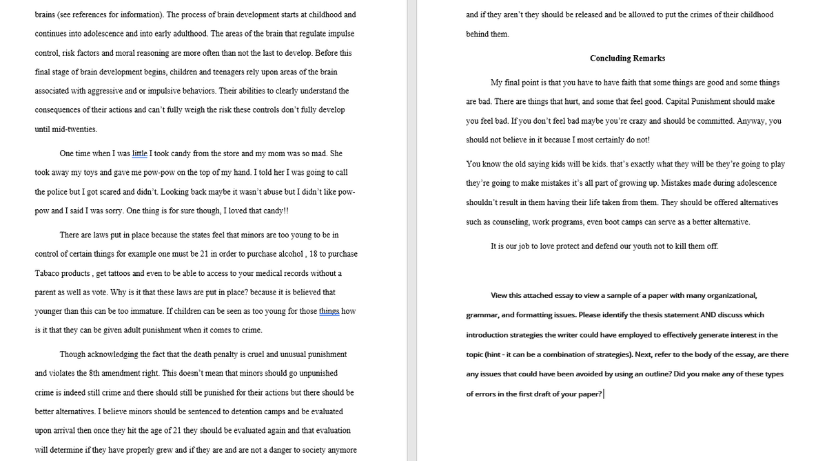 brains (see references for information). The process of brain development starts at childhood and
continues into adolescence and into early adulthood. The areas of the brain that regulate impulse
control, risk factors and moral reasoning are more often than not the last to develop. Before this
final stage of brain development begins, children and teenagers rely upon areas of the brain
associated with aggressive and or impulsive behaviors. Their abilities to clearly understand the
consequences of their actions and can't fully weigh the risk these controls don't fully develop
until mid-twenties.
One time when I was little I took candy from the store and my mom was so mad. She
took away my toys and gave me pow-pow on the top of my hand. I told her I was going to call
the police but I got scared and didn't. Looking back maybe it wasn't abuse but I didn't like pow-
pow and I said I was sorry. One thing is for sure though, I loved that candy!!
There are laws put in place because the states feel that minors are too young to be in
control of certain things for example one must be 21 in order to purchase alcohol, 18 to purchase
Tabaco products, get tattoos and even to be able to access to your medical records without a
parent as well as vote. Why is it that these laws are put in place? because it is believed that
younger than this can be too immature. If children can be seen as too young for those things how
is it that they can be given adult punishment when it comes to crime.
Though acknowledging the fact that the death penalty is cruel and unusual punishment
and violates the 8th amendment right. This doesn't mean that minors should go unpunished
crime is indeed still crime and there should still be punished for their actions but there should be
better alternatives. I believe minors should be sentenced to detention camps and be evaluated
upon arrival then once they hit the age of 21 they should be evaluated again and that evaluation
will determine if they have properly grew and if they are and are not a danger to society anymore
and if they aren't they should be released and be allowed to put the crimes of their childhood
behind them.
Concluding Remarks
My final point is that you have to have faith that some things are good and some things
are bad. There are things that hurt, and some that feel good. Capital Punishment should make
you feel bad. If you don't feel bad maybe you're crazy and should be committed. Anyway, you
should not believe in it because I most certainly do not!
You know the old saying kids will be kids. that's exactly what they will be they're going to play
they're going to make mistakes it's all part of growing up. Mistakes made during adolescence
shouldn't result in them having their life taken from them. They should be offered alternatives
such as counseling, work programs, even boot camps can serve as a better alternative.
It is our job to love protect and defend our youth not to kill them off.
View this attached essay to view a sample of a paper with many organizational,
grammar, and formatting issues. Please identify the thesis statement AND discuss which
introduction strategies the writer could have employed to effectively generate interest in the
topic (hint - it can be a combination of strategies). Next, refer to the body of the essay, are there
any issues that could have been avoided by using an outline? Did you make any of these types
of errors in the first draft of your paper?