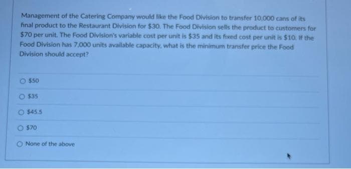 Management of the Catering Company would like the Food Division to transfer 10,000 cans of its
final product to the Restaurant Division for $30. The Food Division sells the product to customers for
$70 per unit. The Food Division's variable cost per unit is $35 and its fixed cost per unit is $10. If the
Food Division has 7,000 units available capacity, what is the minimum transfer price the Food
Division should accept?
$50
$35
$45.5
O $70
None of the above