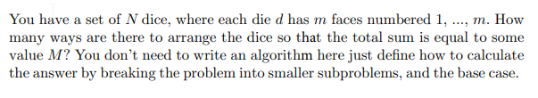 You have a set of N dice, where each die d has m faces numbered 1, ...., m. How
many ways are there to arrange the dice so that the total sum is equal to some
value M? You don't need to write an algorithm here just define how to calculate
the answer by breaking the problem into smaller subproblems, and the base case.