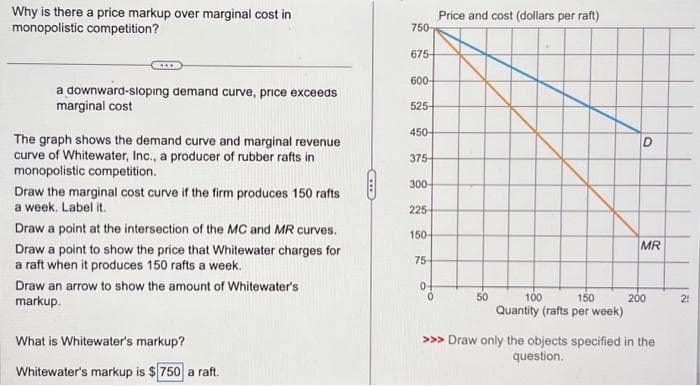 Why is there a price markup over marginal cost in
monopolistic competition?
a downward-sloping demand curve, price exceeds
marginal cost
The graph shows the demand curve and marginal revenue
curve of Whitewater, Inc., a producer of rubber rafts in
monopolistic competition.
Draw the marginal cost curve if the firm produces 150 rafts
a week. Label it.
Draw a point at the intersection of the MC and MR curves.
Draw a point to show the price that Whitewater charges for
a raft when it produces 150 rafts a week.
Draw an arrow to show the amount of Whitewater's
markup.
What is Whitewater's markup?
Whitewater's markup is $750 a raft.
750-
675-
600-
525-
450-
375-
300-
225-
150-
75-
0
Price and cost (dollars per raft)
50
100
150
Quantity (rafts per week)
D
MR
200
>>> Draw only the objects specified in the
question.
21