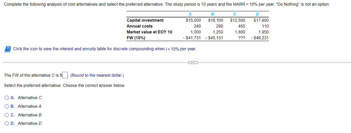 Complete the following analysis of cost alternatives and select the preferred alternative. The study period is 10 years and the MARR = 10% per year. "Do Nothing" is not an option.
A
B
$15,000
$16,100
240
290
1,000 1,250
-$41,731 - $45,131
Capital investment
Annual costs
Market value at EOY 10
FW (10%)
Click the icon to view the interest and annuity table for discrete compounding when i = 10% per year.
The FW of the alternative C is $. (Round to the nearest dollar.)
Select the preferred alternative. Choose the correct answer below.
OA. Alternative C
OB. Alternative A
OC. Alternative B
O D. Alternative D
D
$17,900
110
1,950
??? - $46,231
с
$12,500
450
1,800