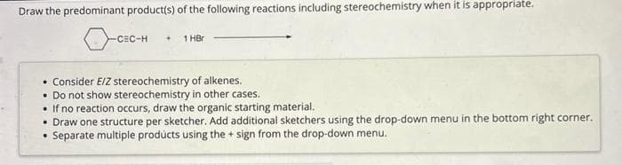 Draw the predominant product(s) of the following reactions including stereochemistry when it is appropriate.
-CEC-H + 1 HBr
• Consider E/Z stereochemistry of alkenes.
• Do not show stereochemistry in other cases.
• If no reaction occurs, draw the organic starting material.
• Draw one structure per sketcher. Add additional sketchers using the drop-down menu in the bottom right corner.
Separate multiple products using the + sign from the drop-down menu.
.