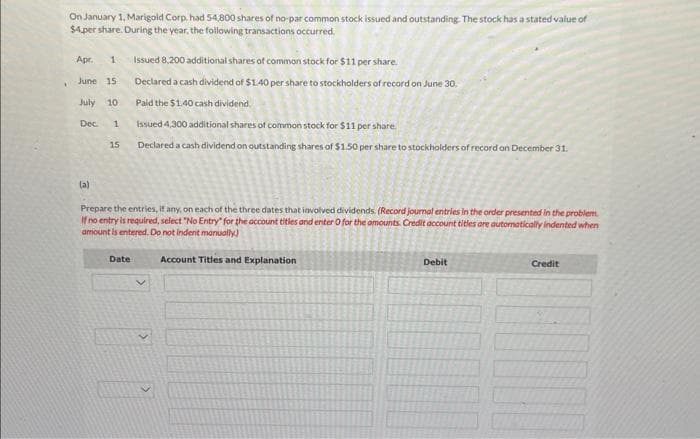 On January 1, Marigold Corp. had 54,800 shares of no-par common stock issued and outstanding. The stock has a stated value of
$4.per share. During the year, the following transactions occurred.
Apr. 1
June 15
July 10
Dec. 1
(a)
15
Issued 8,200 additional shares of common stock for $11 per share.
Declared a cash dividend of $1.40 per share to stockholders of record on June 30.
Paid the $1.40 cash dividend.
Issued 4,300 additional shares of common stock for $11 per share.
Declareda cash dividend on outstanding shares of $1.50 per share to stockholders of record on December 31.
Prepare the entries, if any, on each of the three dates that involved dividends. (Record journal entries in the order presented in the problem.
If no entry is required, select "No Entry" for the account titles and enter O for the amounts. Credit account titles are automatically indented when
amount is entered. Do not indent manually)
Titles and Explanation
Date
10
Account
Debit
Credit