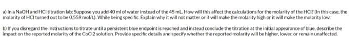 a) In a NaOH and HCl titration lab: Suppose you add 40 ml of water instead of the 45 mL. How will this affect the calculations for the molarity of the HCI? (In this case, the
molarity of HCl turned out to be 0.559 mol/L). While being specific. Explain why it will not matter or it will make the molarity high or it will make the molarity low.
b) if you disregard the instructions to titrate until a persistent blue endpoint is reached and instead conclude the titration at the initial appearance of blue, describe the
impact on the reported molarity of the CoC12 solution. Provide specific details and specify whether the reported molarity will be higher, lower, or remain unaffected.