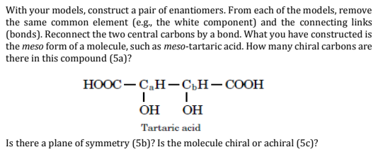 With your models, construct a pair of enantiomers. From each of the models, remove
the same common element (e.g., the white component) and the connecting links
(bonds). Reconnect the two central carbons by a bond. What you have constructed is
the meso form of a molecule, such as meso-tartaric acid. How many chiral carbons are
there in this compound (5a)?
НООС — С,Н—Сън— СООН
OH
OH
Tartaric acid
Is there a plane of symmetry (5b)? Is the molecule chiral or achiral (5c)?
