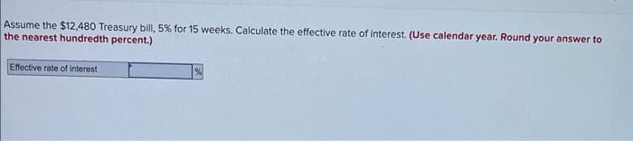 Assume the $12,480 Treasury bill, 5% for 15 weeks. Calculate the effective rate of interest. (Use calendar year. Round your answer to
the nearest hundredth percent.)
Effective rate of interest
