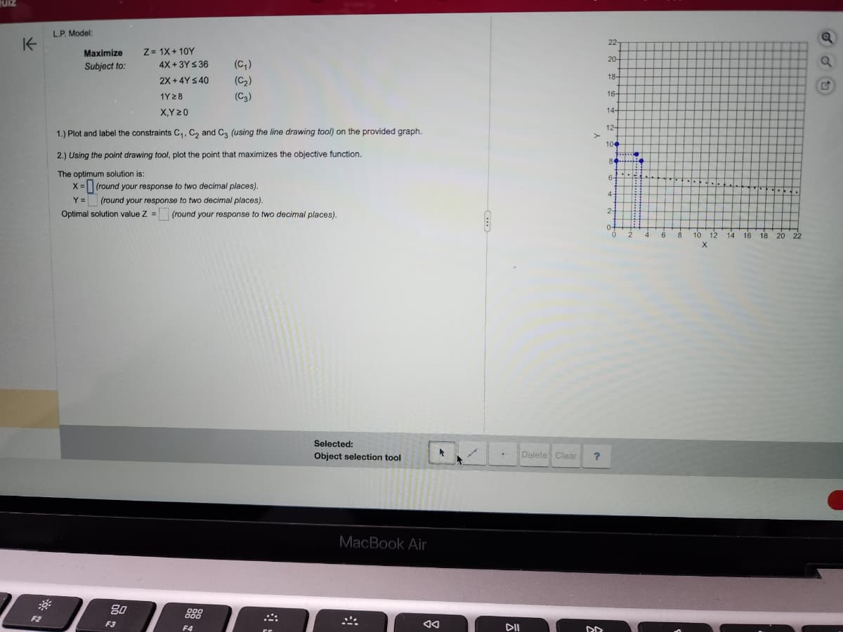 JUIZ
K
F2
L.P. Model:
Maximize
Subject to:
80
Z= 1X+10Y
4X+3Y ≤ 36
2X+4Y ≤ 40
1Y28
X,Y 20
1.) Plot and label the constraints C₁, C₂ and C3 (using the line drawing tool) on the provided graph.
2.) Using the point drawing tool, plot the point that maximizes the objective function.
The optimum solution is:
X=
(round your response to two decimal places).
Y =
(round your response to two decimal places).
Optimal solution value Z = (round your response to two decimal places).
F3
(C₂₁)
(C₂)
(C3)
000
000
F4
Selected:
Object selection tool
MacBook Air
#
8
AA
DII
Delete Clear
?
DD
22-
204
18-
16-
14-
12-
100
84-
6-
4-
2-
0+
9
HE
0 2
4
6
8
..
10
12 14 16
16 18
18 20 22
X