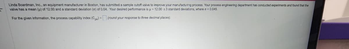 Linda Boardman, Inc., an equipment manufacturer in Boston, has submitted a sample cutoff valve to improve your manufacturing process. Your process engineering department has conducted experiments and found that the
valve has a mean (u) of 12.00 and a standard deviation (a) of 0.04. Your desired performance is μ = 12.00 +3 standard deviations, where a = 0.045.
For the given information, the process capability index (Cpk) -
(round your response to three decimal places).