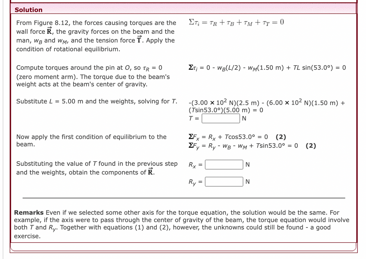 Solution
ET; = TR + TB + TM + Tr = 0
From Figure 8.12, the forces causing torques are the
wall force R, the gravity forces on the beam and the
man, WB and wM, and the tension force T. Apply the
condition of rotational equilibrium.
Compute torques around the pin at 0, so TR = 0
Et; = 0 - WB(L/2) - Wm(1.50 m) + TL sin(53.0°) = 0
%3D
%3D
(zero moment arm). The torque due to the beam's
weight acts at the beam's center of gravity.
Substitute L = 5.00 m and the weights, solving for T.
-(3.00 x 102 N)(2.5 m) - (6.00 x 102 N)(1.50 m) +
(Tsin53.0°)(5.00 m)
T =
= 0
N
Now apply the first condition of equilibrium to the
beam.
EF = Rx + Tcos53.0° = 0 (2)
%3D
х
2Fy = Ry - WB - WM + Tsin53.0° = 0 (2)
Substituting the value of T found in the previous step
and the weights, obtain the components of R.
Rx
=
Ry
N
Remarks Even if we selected some other axis for the torque equation, the solution would be the same. For
example, if the axis were to pass through the center of gravity of the beam, the torque equation would involve
both T and Ry. Together with equations (1) and (2), however, the unknowns could still be found - a good
exercise.
