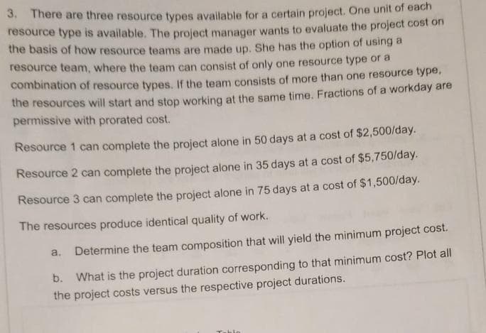 3. There are three resource types available for a certain project. One unit of each
resource type is available. The project manager wants to evaluate the project cost on
the basis of how resource teams are made up. She has the option of using a
resource team, where the team can consist of only one resource type or a
combination of resource types. If the team consists of more than one resource type,
the resources will start and stop working at the same time. Fractions of a workday are
permissive with prorated cost.
Resource 1 can complete the project alone in 50 days at a cost of $2,500/day.
Resource 2 can complete the project alone in 35 days at a cost of $5,750/day.
Resource 3 can complete the project alone in 75 days at a cost of $1,500/day.
The resources produce identical quality of work.
a.
Determine the team composition that will yield the minimum project cost.
b. What is the project duration corresponding to that minimum cost? Plot all
the project costs versus the respective project durations.