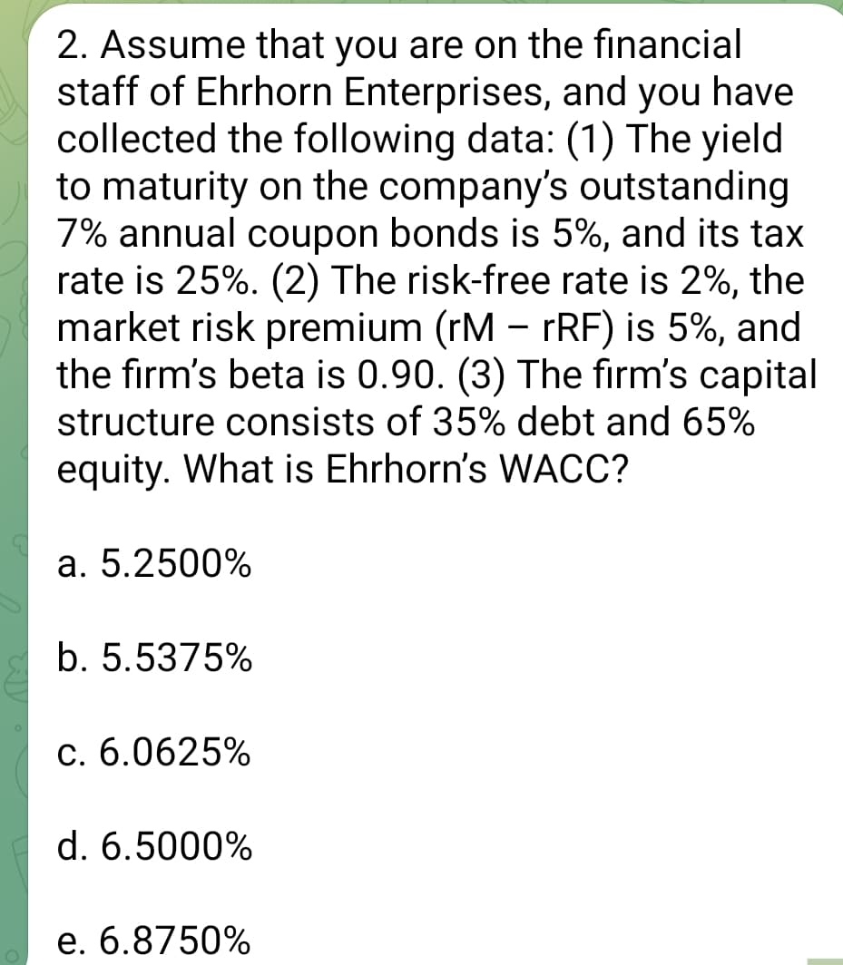 O
2. Assume that you are on the financial
staff of Ehrhorn Enterprises, and you have
collected the following data: (1) The yield
to maturity on the company's outstanding
7% annual coupon bonds is 5%, and its tax
rate is 25%. (2) The risk-free rate is 2%, the
market risk premium (rM - rRF) is 5%, and
the firm's beta is 0.90. (3) The firm's capital
structure consists of 35% debt and 65%
equity. What is Ehrhorn's WACC?
a. 5.2500%
b. 5.5375%
c. 6.0625%
d. 6.5000%
e. 6.8750%