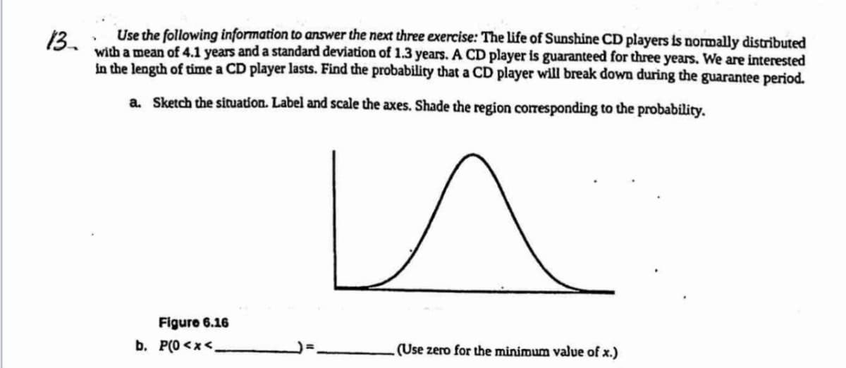 13.
Use the following information to answer the next three exercise: The life of Sunshine CD players is normally distributed
with a mean of 4.1 years and a standard deviation of 1.3 years. A CD player is guaranteed for three years. We are interested
in the length of time a CD player lasts. Find the probability that a CD player will break down during the guarantee period.
a. Sketch the situation. Label and scale the axes. Shade the region corresponding to the probability.
и
Figure 6.16
b. P(O<x<
(Use zero for the minimum value of x.)