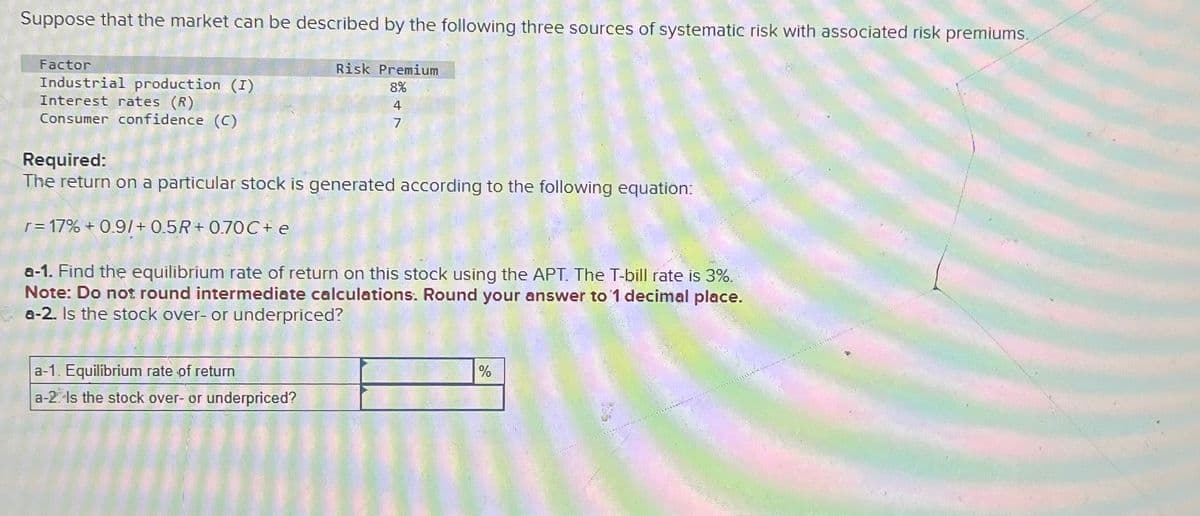 Suppose that the market can be described by the following three sources of systematic risk with associated risk premiums.
Risk Premium
Factor
Industrial production (I)
Interest rates (R)
Consumer confidence (C)
Required:
8%
4
7
The return on a particular stock is generated according to the following equation:
r = 17% +0.9/+0.5R+0.70 C+ e
a-1. Find the equilibrium rate of return on this stock using the APT. The T-bill rate is 3%.
Note: Do not round intermediate calculations. Round your answer to 1 decimal place.
a-2. Is the stock over- or underpriced?
a-1. Equilibrium rate of return
a-2 Is the stock over- or underpriced?
%