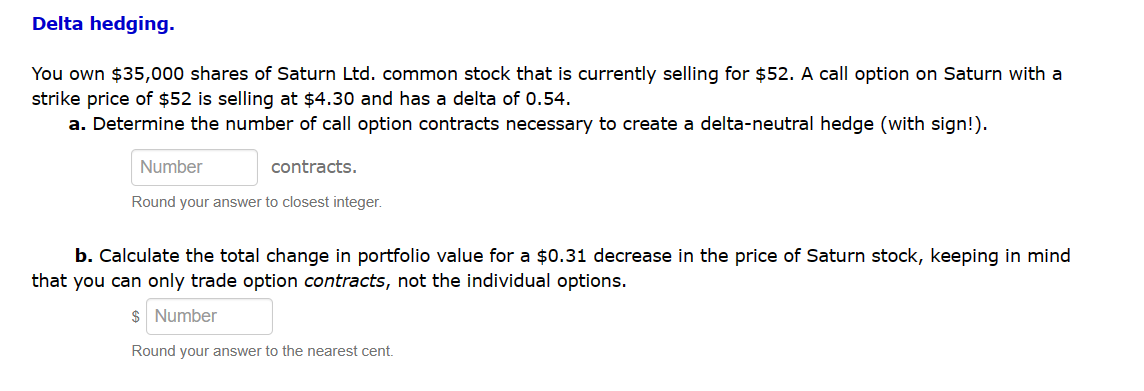 Delta hedging.
You own $35,000 shares of Saturn Ltd. common stock that is currently selling for $52. A call option on Saturn with a
strike price of $52 is selling at $4.30 and has a delta of 0.54.
a. Determine the number of call option contracts necessary to create a delta-neutral hedge (with sign!).
Number
contracts.
Round your answer to closest integer.
b. Calculate the total change in portfolio value for a $0.31 decrease in the price of Saturn stock, keeping in mind
that you can only trade option contracts, not the individual options.
$ Number
Round your answer to the nearest cent.