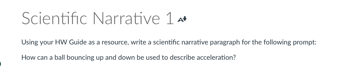 Scientific Narrative 14
Using your HW Guide as a resource, write a scientific narrative paragraph for the following prompt:
How can a ball bouncing up and down be used to describe acceleration?